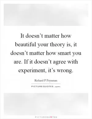 It doesn’t matter how beautiful your theory is, it doesn’t matter how smart you are. If it doesn’t agree with experiment, it’s wrong Picture Quote #1