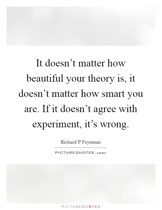 It doesn't matter how beautiful your theory is, it doesn't matter how smart you are. If it doesn't agree with experiment, it's wrong. Picture Quote #1