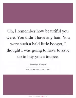 Oh, I remember how beautiful you were. You didn’t have any hair. You were such a bald little booger, I thought I was going to have to save up to buy you a toupee Picture Quote #1