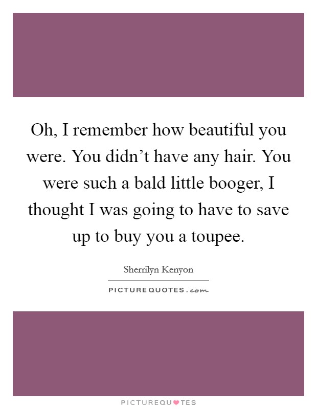 Oh, I remember how beautiful you were. You didn't have any hair. You were such a bald little booger, I thought I was going to have to save up to buy you a toupee. Picture Quote #1