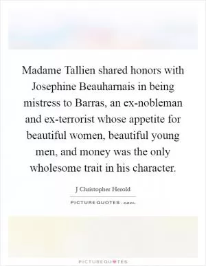 Madame Tallien shared honors with Josephine Beauharnais in being mistress to Barras, an ex-nobleman and ex-terrorist whose appetite for beautiful women, beautiful young men, and money was the only wholesome trait in his character Picture Quote #1