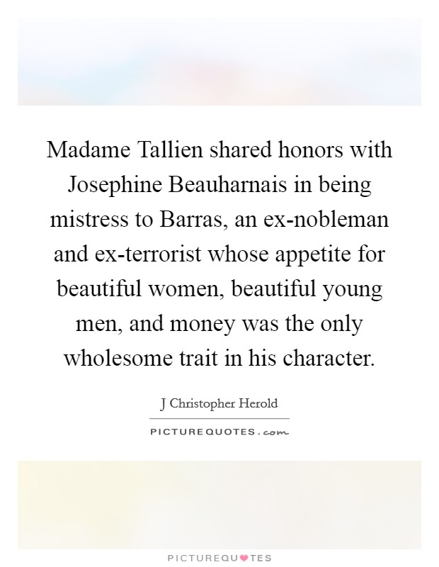 Madame Tallien shared honors with Josephine Beauharnais in being mistress to Barras, an ex-nobleman and ex-terrorist whose appetite for beautiful women, beautiful young men, and money was the only wholesome trait in his character. Picture Quote #1