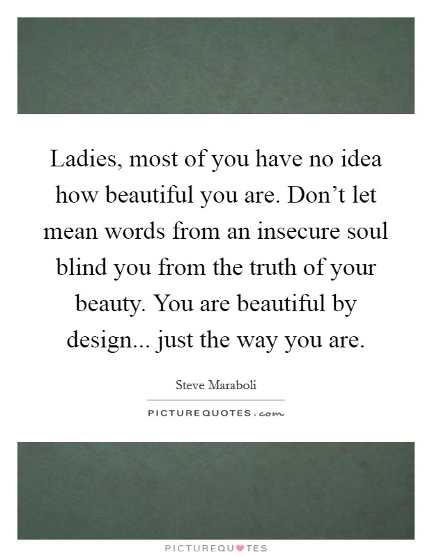 Ladies, most of you have no idea how beautiful you are. Don't let mean words from an insecure soul blind you from the truth of your beauty. You are beautiful by design... just the way you are. Picture Quote #1