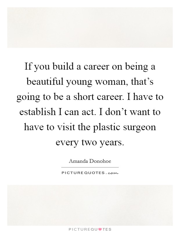 If you build a career on being a beautiful young woman, that's going to be a short career. I have to establish I can act. I don't want to have to visit the plastic surgeon every two years. Picture Quote #1