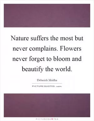 Nature suffers the most but never complains. Flowers never forget to bloom and beautify the world Picture Quote #1