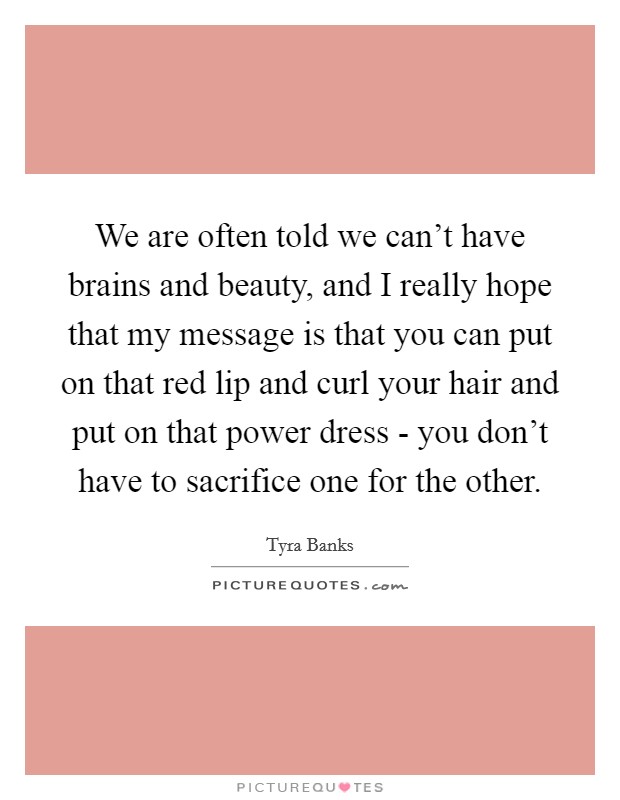 We are often told we can't have brains and beauty, and I really hope that my message is that you can put on that red lip and curl your hair and put on that power dress - you don't have to sacrifice one for the other. Picture Quote #1