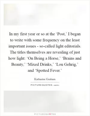 In my first year or so at the ‘Post,’ I began to write with some frequency on the least important issues - so-called light editorials. The titles themselves are revealing of just how light: ‘On Being a Horse,’ ‘Brains and Beauty,’ ‘Mixed Drinks,’ ‘Lou Gehrig,’ and ‘Spotted Fever.’ Picture Quote #1