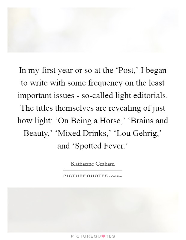 In my first year or so at the ‘Post,' I began to write with some frequency on the least important issues - so-called light editorials. The titles themselves are revealing of just how light: ‘On Being a Horse,' ‘Brains and Beauty,' ‘Mixed Drinks,' ‘Lou Gehrig,' and ‘Spotted Fever.' Picture Quote #1