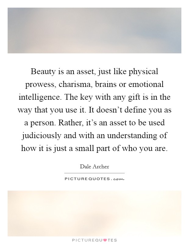 Beauty is an asset, just like physical prowess, charisma, brains or emotional intelligence. The key with any gift is in the way that you use it. It doesn't define you as a person. Rather, it's an asset to be used judiciously and with an understanding of how it is just a small part of who you are. Picture Quote #1