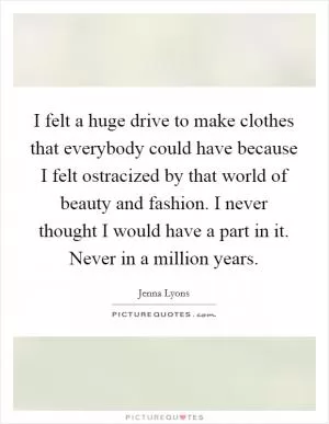 I felt a huge drive to make clothes that everybody could have because I felt ostracized by that world of beauty and fashion. I never thought I would have a part in it. Never in a million years Picture Quote #1