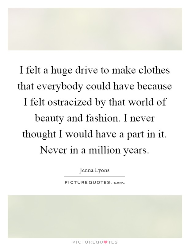 I felt a huge drive to make clothes that everybody could have because I felt ostracized by that world of beauty and fashion. I never thought I would have a part in it. Never in a million years. Picture Quote #1