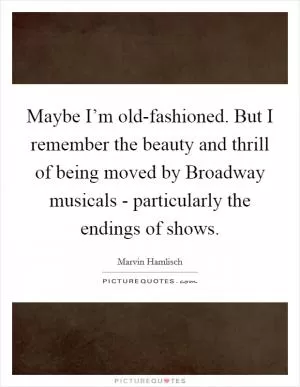 Maybe I’m old-fashioned. But I remember the beauty and thrill of being moved by Broadway musicals - particularly the endings of shows Picture Quote #1