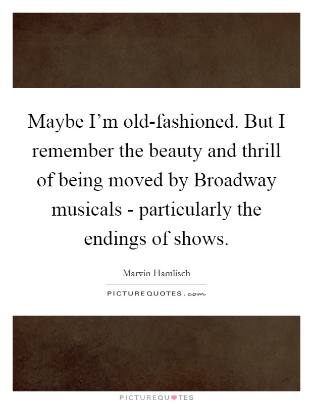 Maybe I'm old-fashioned. But I remember the beauty and thrill of being moved by Broadway musicals - particularly the endings of shows. Picture Quote #1