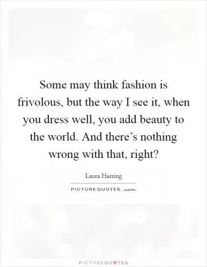 Some may think fashion is frivolous, but the way I see it, when you dress well, you add beauty to the world. And there’s nothing wrong with that, right? Picture Quote #1