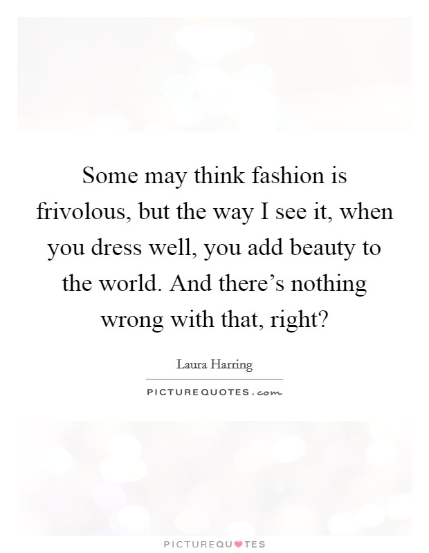 Some may think fashion is frivolous, but the way I see it, when you dress well, you add beauty to the world. And there's nothing wrong with that, right? Picture Quote #1