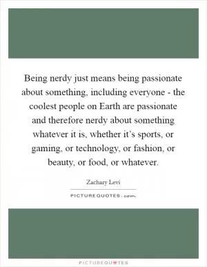 Being nerdy just means being passionate about something, including everyone - the coolest people on Earth are passionate and therefore nerdy about something whatever it is, whether it’s sports, or gaming, or technology, or fashion, or beauty, or food, or whatever Picture Quote #1