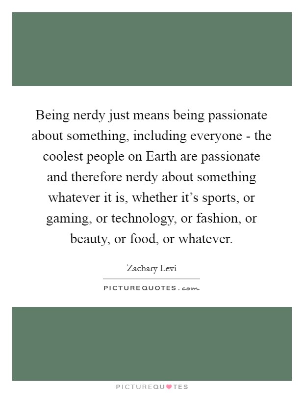 Being nerdy just means being passionate about something, including everyone - the coolest people on Earth are passionate and therefore nerdy about something whatever it is, whether it's sports, or gaming, or technology, or fashion, or beauty, or food, or whatever. Picture Quote #1
