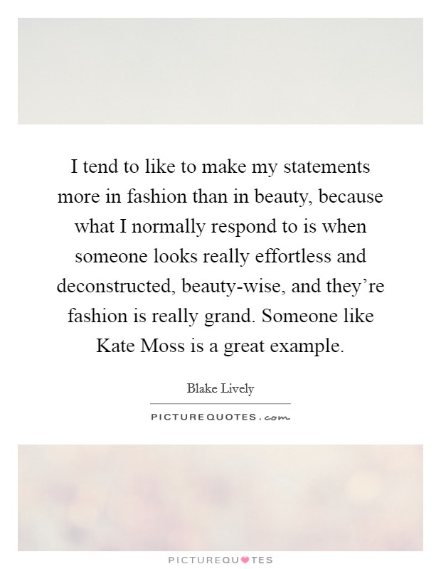 I tend to like to make my statements more in fashion than in beauty, because what I normally respond to is when someone looks really effortless and deconstructed, beauty-wise, and they're fashion is really grand. Someone like Kate Moss is a great example. Picture Quote #1