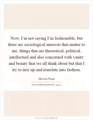 Now, I’m not saying I’m fashionable, but there are sociological interests that matter to me, things that are theoretical, political, intellectual and also concerned with vanity and beauty that we all think about but that I try to mix up and translate into fashion Picture Quote #1
