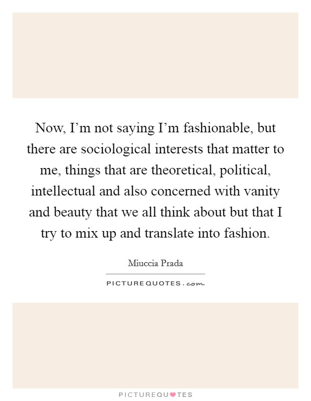 Now, I'm not saying I'm fashionable, but there are sociological interests that matter to me, things that are theoretical, political, intellectual and also concerned with vanity and beauty that we all think about but that I try to mix up and translate into fashion. Picture Quote #1