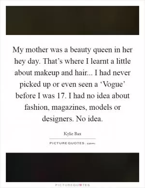 My mother was a beauty queen in her hey day. That’s where I learnt a little about makeup and hair... I had never picked up or even seen a ‘Vogue’ before I was 17. I had no idea about fashion, magazines, models or designers. No idea Picture Quote #1