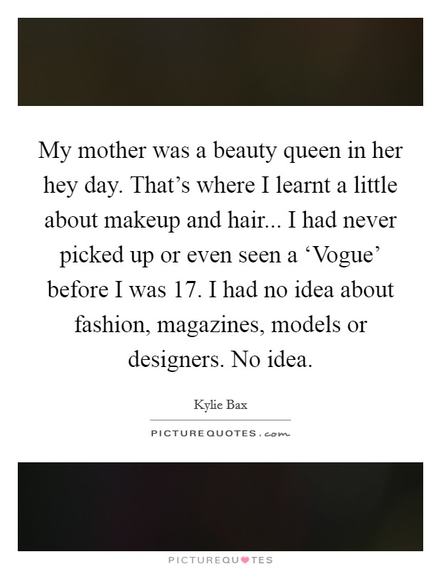 My mother was a beauty queen in her hey day. That's where I learnt a little about makeup and hair... I had never picked up or even seen a ‘Vogue' before I was 17. I had no idea about fashion, magazines, models or designers. No idea. Picture Quote #1