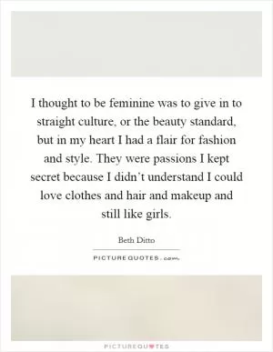 I thought to be feminine was to give in to straight culture, or the beauty standard, but in my heart I had a flair for fashion and style. They were passions I kept secret because I didn’t understand I could love clothes and hair and makeup and still like girls Picture Quote #1