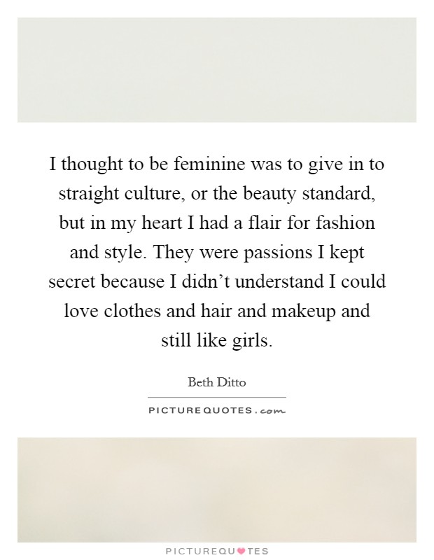I thought to be feminine was to give in to straight culture, or the beauty standard, but in my heart I had a flair for fashion and style. They were passions I kept secret because I didn't understand I could love clothes and hair and makeup and still like girls. Picture Quote #1
