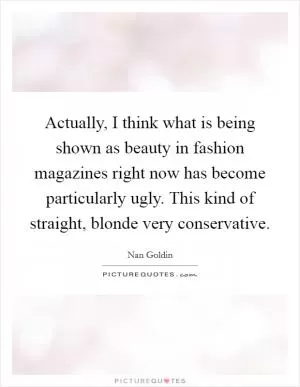 Actually, I think what is being shown as beauty in fashion magazines right now has become particularly ugly. This kind of straight, blonde very conservative Picture Quote #1