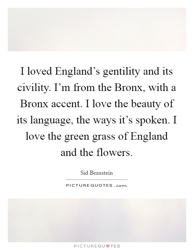 I loved England's gentility and its civility. I'm from the Bronx, with a Bronx accent. I love the beauty of its language, the ways it's spoken. I love the green grass of England and the flowers. Picture Quote #1