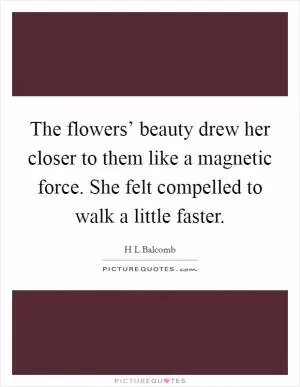 The flowers’ beauty drew her closer to them like a magnetic force. She felt compelled to walk a little faster Picture Quote #1