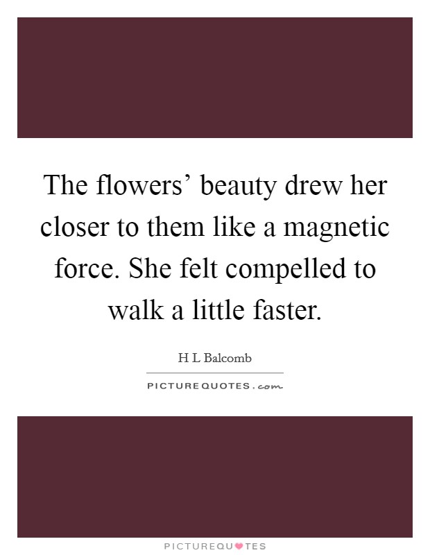 The flowers' beauty drew her closer to them like a magnetic force. She felt compelled to walk a little faster. Picture Quote #1