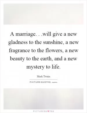 A marriage. . .will give a new gladness to the sunshine, a new fragrance to the flowers, a new beauty to the earth, and a new mystery to life Picture Quote #1