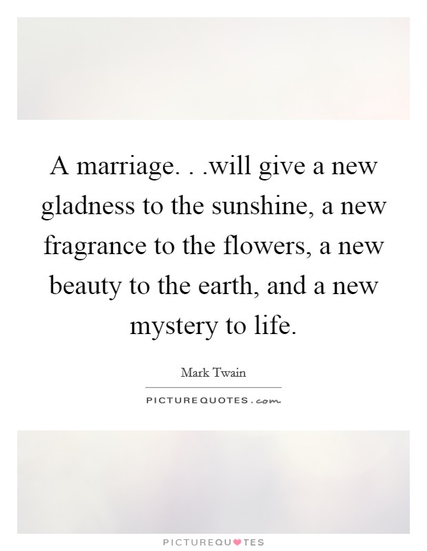 A marriage. . .will give a new gladness to the sunshine, a new fragrance to the flowers, a new beauty to the earth, and a new mystery to life. Picture Quote #1