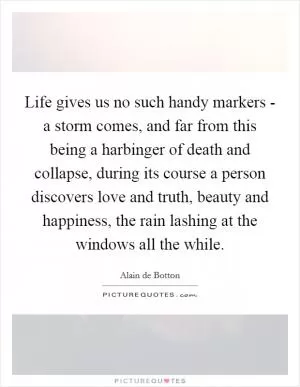 Life gives us no such handy markers - a storm comes, and far from this being a harbinger of death and collapse, during its course a person discovers love and truth, beauty and happiness, the rain lashing at the windows all the while Picture Quote #1