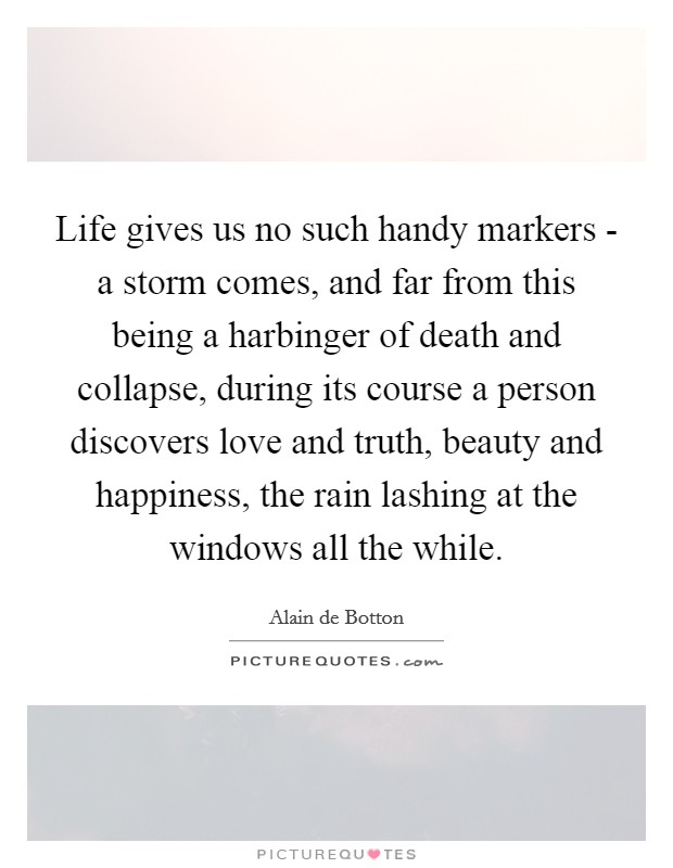 Life gives us no such handy markers - a storm comes, and far from this being a harbinger of death and collapse, during its course a person discovers love and truth, beauty and happiness, the rain lashing at the windows all the while. Picture Quote #1