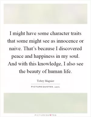 I might have some character traits that some might see as innocence or naive. That’s because I discovered peace and happiness in my soul. And with this knowledge, I also see the beauty of human life Picture Quote #1