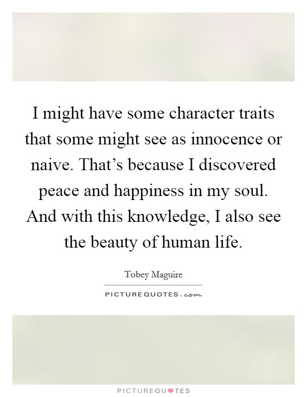 I might have some character traits that some might see as innocence or naive. That's because I discovered peace and happiness in my soul. And with this knowledge, I also see the beauty of human life. Picture Quote #1