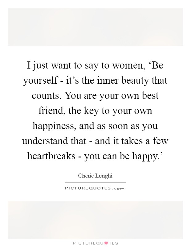 I just want to say to women, ‘Be yourself - it's the inner beauty that counts. You are your own best friend, the key to your own happiness, and as soon as you understand that - and it takes a few heartbreaks - you can be happy.' Picture Quote #1