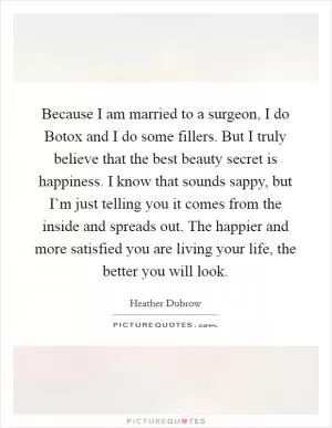 Because I am married to a surgeon, I do Botox and I do some fillers. But I truly believe that the best beauty secret is happiness. I know that sounds sappy, but I’m just telling you it comes from the inside and spreads out. The happier and more satisfied you are living your life, the better you will look Picture Quote #1