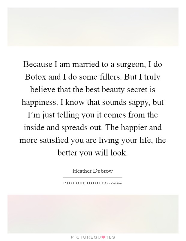 Because I am married to a surgeon, I do Botox and I do some fillers. But I truly believe that the best beauty secret is happiness. I know that sounds sappy, but I'm just telling you it comes from the inside and spreads out. The happier and more satisfied you are living your life, the better you will look. Picture Quote #1