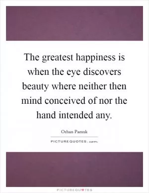 The greatest happiness is when the eye discovers beauty where neither then mind conceived of nor the hand intended any Picture Quote #1