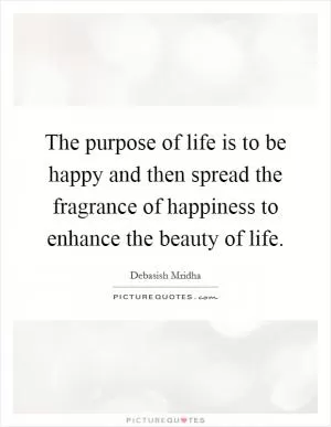 The purpose of life is to be happy and then spread the fragrance of happiness to enhance the beauty of life Picture Quote #1