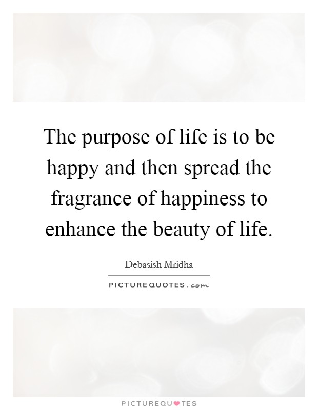 The purpose of life is to be happy and then spread the fragrance of happiness to enhance the beauty of life. Picture Quote #1