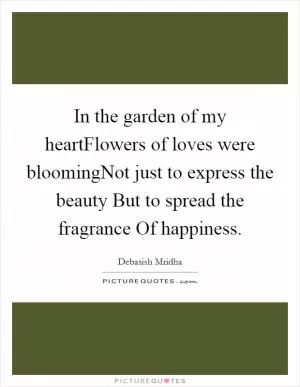 In the garden of my heartFlowers of loves were bloomingNot just to express the beauty But to spread the fragrance Of happiness Picture Quote #1