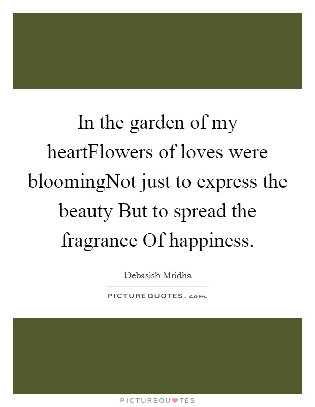 In the garden of my heartFlowers of loves were bloomingNot just to express the beauty But to spread the fragrance Of happiness. Picture Quote #1