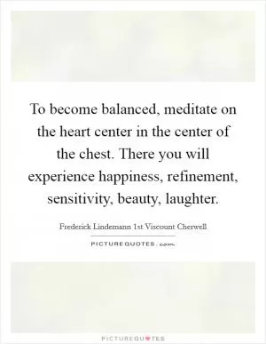 To become balanced, meditate on the heart center in the center of the chest. There you will experience happiness, refinement, sensitivity, beauty, laughter Picture Quote #1
