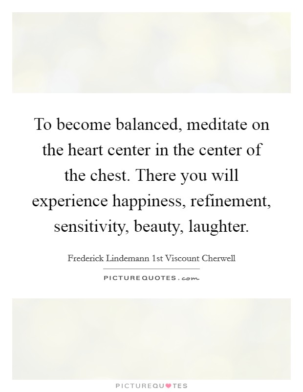 To become balanced, meditate on the heart center in the center of the chest. There you will experience happiness, refinement, sensitivity, beauty, laughter. Picture Quote #1