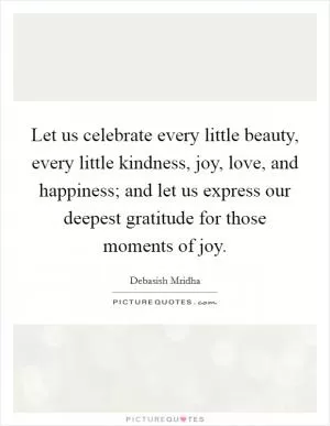Let us celebrate every little beauty, every little kindness, joy, love, and happiness; and let us express our deepest gratitude for those moments of joy Picture Quote #1
