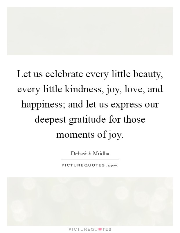 Let us celebrate every little beauty, every little kindness, joy, love, and happiness; and let us express our deepest gratitude for those moments of joy. Picture Quote #1